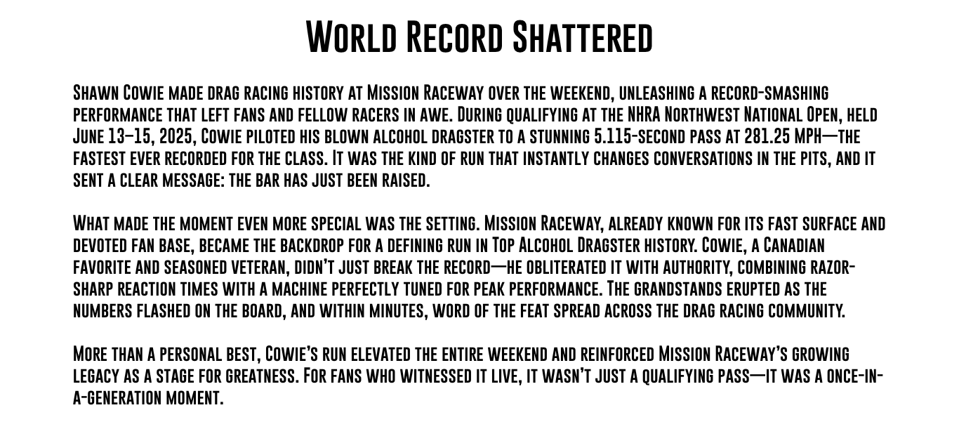 World Record Shattered Shawn Cowie made drag racing history at Mission Raceway over the weekend, unleashing a record-smashing performance that left fans and fellow racers in awe. During qualifying at the NHRA Northwest National Open, held June 13–15, 2025, Cowie piloted his blown alcohol dragster to a stunning 5.115-second pass at 281.25 MPH—the fastest ever recorded for the class. It was the kind of run that instantly changes conversations in the pits, and it sent a clear message: the bar has just been raised. What made the moment even more special was the setting. Mission Raceway, already known for its fast surface and devoted fan base, became the backdrop for a defining run in Top Alcohol Dragster history. Cowie, a Canadian favorite and seasoned veteran, didn’t just break the record—he obliterated it with authority, combining razor-sharp reaction times with a machine perfectly tuned for peak performance. The grandstands erupted as the numbers flashed on the board, and within minutes, word of the feat spread across the drag racing community. More than a personal best, Cowie’s run elevated the entire weekend and reinforced Mission Raceway’s growing legacy as a stage for greatness. For fans who witnessed it live, it wasn’t just a qualifying pass—it was a once-in-a-generation moment. 