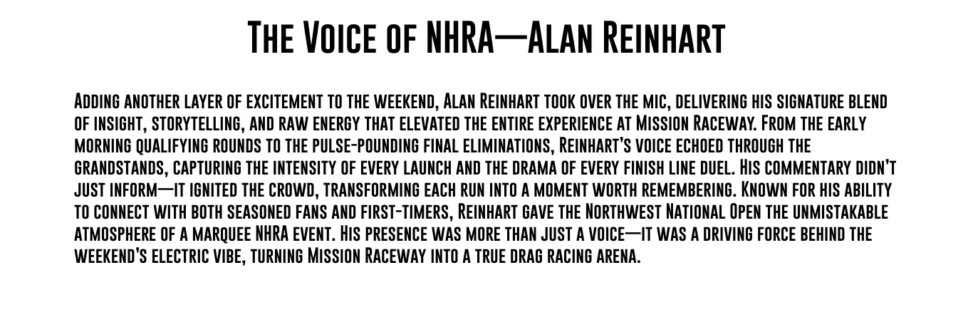 The Voice of NHRA—Alan Reinhart Adding another layer of excitement to the weekend, Alan Reinhart took over the mic, delivering his signature blend of insight, storytelling, and raw energy that elevated the entire experience at Mission Raceway. From the early morning qualifying rounds to the pulse-pounding final eliminations, Reinhart’s voice echoed through the grandstands, capturing the intensity of every launch and the drama of every finish line duel. His commentary didn’t just inform—it ignited the crowd, transforming each run into a moment worth remembering. Known for his ability to connect with both seasoned fans and first-timers, Reinhart gave the Northwest National Open the unmistakable atmosphere of a marquee NHRA event. His presence was more than just a voice—it was a driving force behind the weekend’s electric vibe, turning Mission Raceway into a true drag racing arena. 