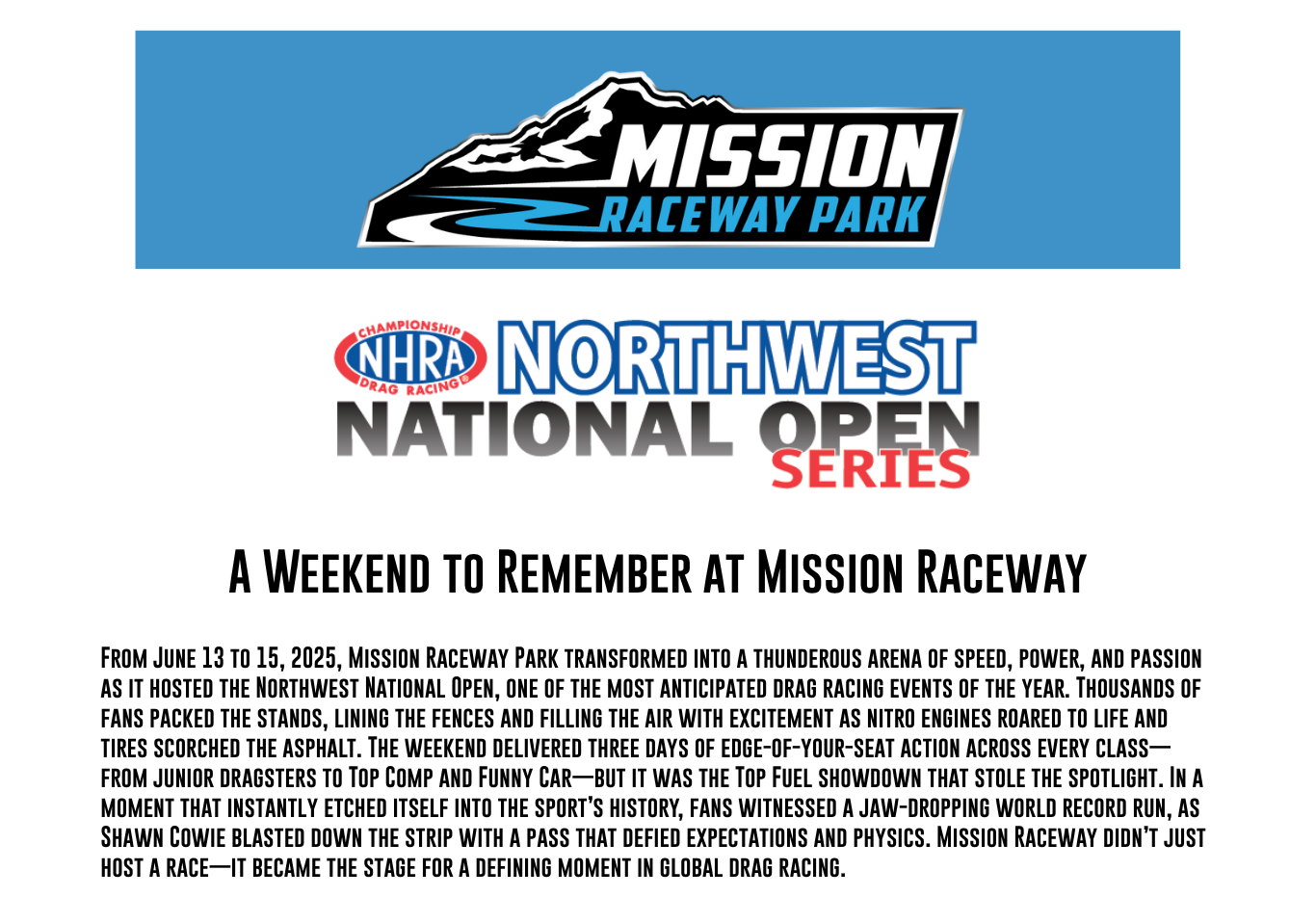 From June 13 to 15, 2025, Mission Raceway Park transformed into a thunderous arena of speed, power, and passion as it hosted the Northwest National Open, one of the most anticipated drag racing events of the year. Thousands of fans packed the stands, lining the fences and filling the air with excitement as nitro engines roared to life and tires scorched the asphalt. The weekend delivered three days of edge-of-your-seat action across every class—from junior dragsters to Top Comp and Funny Car—but it was the Top Fuel showdown that stole the spotlight. In a moment that instantly etched itself into the sport’s history, fans witnessed a jaw-dropping world record run, as Shawn Cowie blasted down the strip with a pass that defied expectations and physics. Mission Raceway didn’t just host a race—it became the stage for a defining moment in global drag racing.