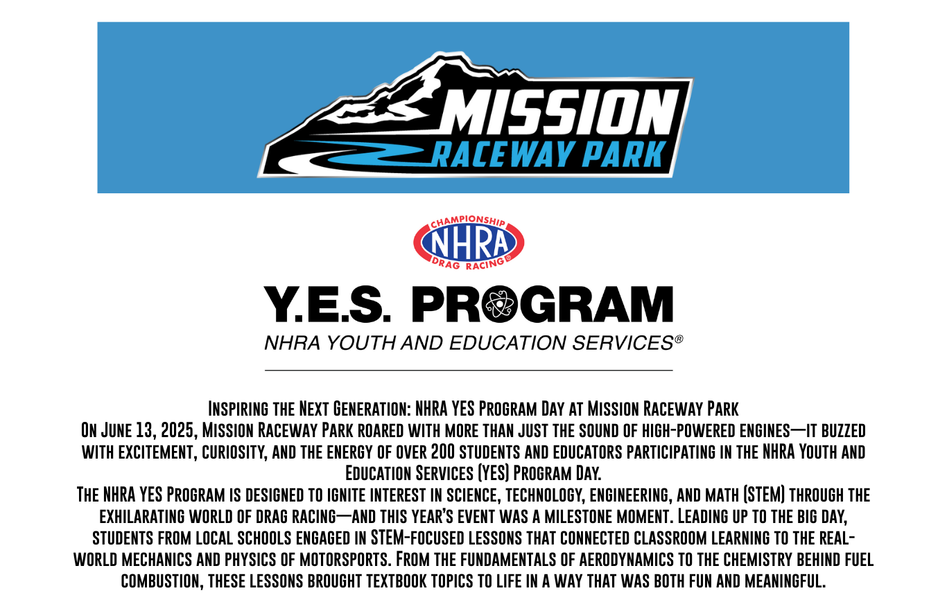 Inspiring the Next Generation: NHRA YES Program Day at Mission Raceway Park
On June 13, 2025, Mission Raceway Park roared with more than just the sound of high-powered engines—it buzzed with excitement, curiosity, and the energy of over 200 students and educators participating in the NHRA Youth and Education Services (YES) Program Day.
The NHRA YES Program is designed to ignite interest in science, technology, engineering, and math (STEM) through the exhilarating world of drag racing—and this year’s event was a milestone moment. Leading up to the big day, students from local schools engaged in STEM-focused lessons that connected classroom learning to the real-world mechanics and physics of motorsports. From the fundamentals of aerodynamics to the chemistry behind fuel combustion, these lessons brought textbook topics to life in a way that was both fun and meaningful.