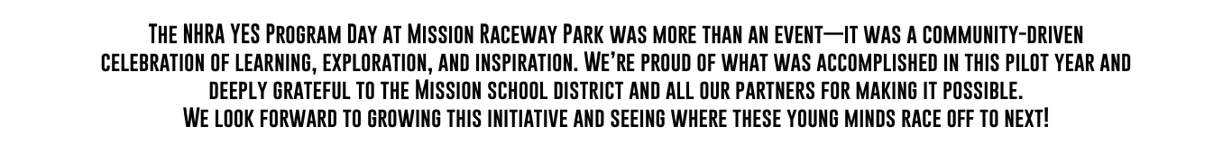 The NHRA YES Program Day at Mission Raceway Park was more than an event—it was a community-driven celebration of learning, exploration, and inspiration. We’re proud of what was accomplished in this pilot year and deeply grateful to the Mission school district and all our partners for making it possible.
We look forward to growing this initiative and seeing where these young minds race off to next!