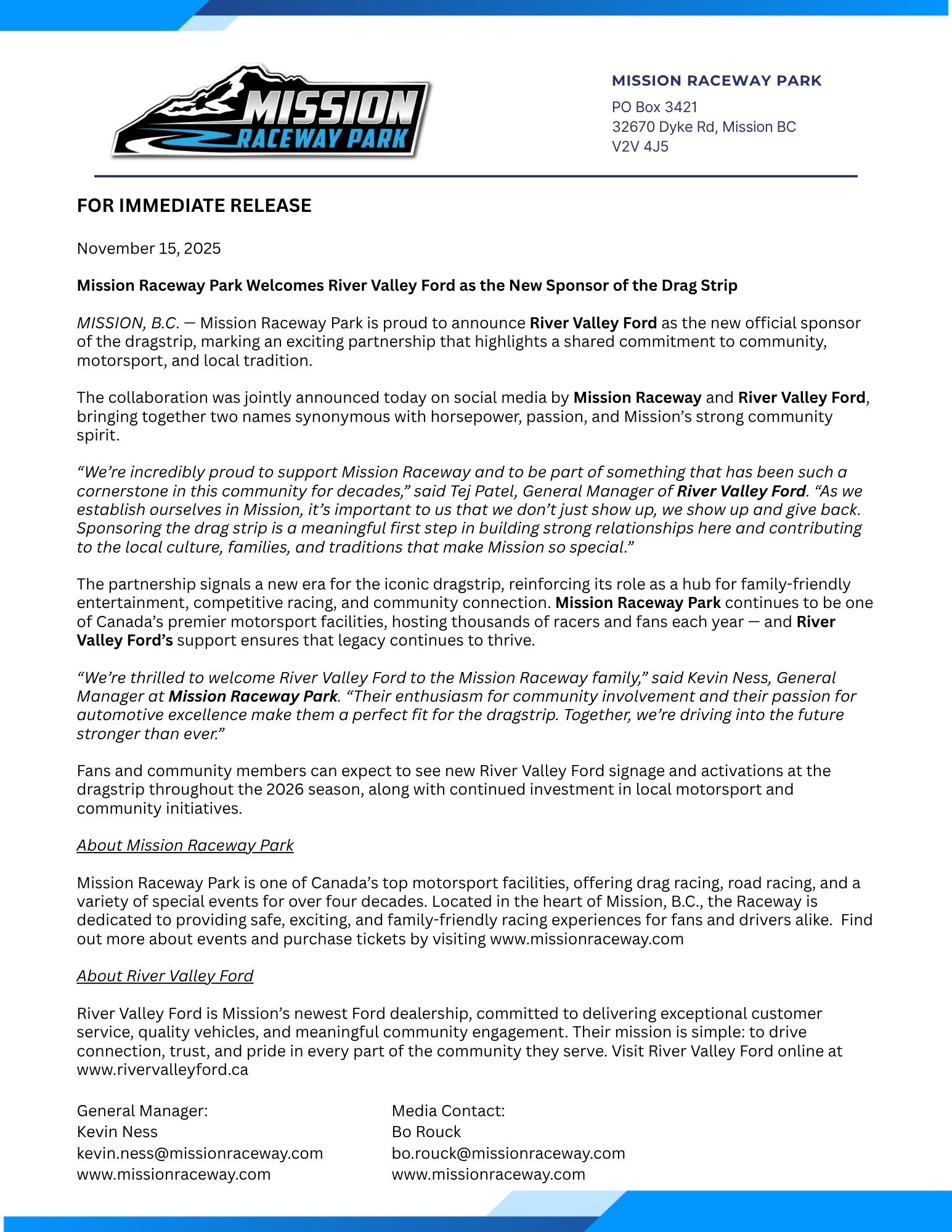 FOR IMMEDIATE RELEASE November 15, 2025 Mission Raceway Park Welcomes River Valley Ford as the New Sponsor of the Drag Strip MISSION, B.C. — Mission Raceway Park is proud to announce River Valley Ford as the new official sponsor of the dragstrip, marking an exciting partnership that highlights a shared commitment to community, motorsport, and local tradition. The collaboration was jointly announced today on social media by Mission Raceway and River Valley Ford, bringing together two names synonymous with horsepower, passion, and Mission’s strong community spirit. “We’re incredibly proud to support Mission Raceway and to be part of something that has been such a cornerstone in this community for decades,” said Tej Patel, General Manager of River Valley Ford. “As we establish ourselves in Mission, it’s important to us that we don’t just show up, we show up and give back. Sponsoring the drag strip is a meaningful first step in building strong relationships here and contributing to the local culture, families, and traditions that make Mission so special.” The partnership signals a new era for the iconic dragstrip, reinforcing its role as a hub for family-friendly entertainment, competitive racing, and community connection. Mission Raceway Park continues to be one of Canada’s premier motorsport facilities, hosting thousands of racers and fans each year — and River Valley Ford’s support ensures that legacy continues to thrive. “We’re thrilled to welcome River Valley Ford to the Mission Raceway family,” said Kevin Ness, General Manager at Mission Raceway Park. “Their enthusiasm for community involvement and their passion for automotive excellence make them a perfect fit for the dragstrip. Together, we’re driving into the future stronger than ever.” Fans and community members can expect to see new River Valley Ford signage and activations at the dragstrip throughout the 2026 season, along with continued investment in local motorsport and community initiatives. About Mission Raceway Park Mission Raceway Park is one of Canada’s top motorsport facilities, offering drag racing, road racing, and a variety of special events for over four decades. Located in the heart of Mission, B.C., the Raceway is dedicated to providing safe, exciting, and family-friendly racing experiences for fans and drivers alike. Find out more about events and purchase tickets by visiting www.missionraceway.com About River Valley Ford River Valley Ford is Mission’s newest Ford dealership, committed to delivering exceptional customer service, quality vehicles, and meaningful community engagement. Their mission is simple: to drive connection, trust, and pride in every part of the community they serve. Visit River Valley Ford online at www.rivervalleyford.ca